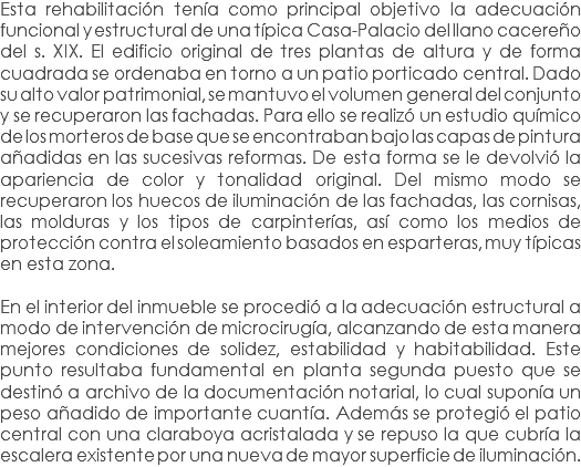 Esta rehabilitación tenía como principal objetivo la adecuación funcional y estructural de una típica Casa-Palacio del llano cacereño del s. XIX. El edificio original de tres plantas de altura y de forma cuadrada se ordenaba en torno a un patio porticado central. Dado su alto valor patrimonial, se mantuvo el volumen general del conjunto y se recuperaron las fachadas. Para ello se realizó un estudio químico de los morteros de base que se encontraban bajo las capas de pintura añadidas en las sucesivas reformas. De esta forma se le devolvió la apariencia de color y tonalidad original. Del mismo modo se recuperaron los huecos de iluminación de las fachadas, las cornisas, las molduras y los tipos de carpinterías, así como los medios de protección contra el soleamiento basados en esparteras, muy típicas en esta zona. En el interior del inmueble se procedió a la adecuación estructural a modo de intervención de microcirugía, alcanzando de esta manera mejores condiciones de solidez, estabilidad y habitabilidad. Este punto resultaba fundamental en planta segunda puesto que se destinó a archivo de la documentación notarial, lo cual suponía un peso añadido de importante cuantía. Además se protegió el patio central con una claraboya acristalada y se repuso la que cubría la escalera existente por una nueva de mayor superficie de iluminación.