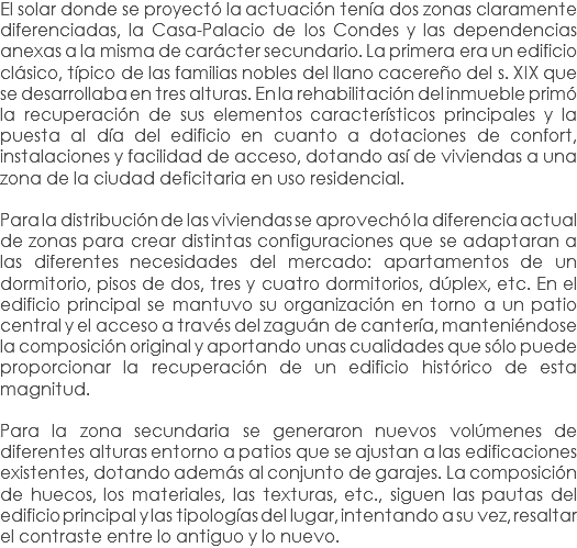 El solar donde se proyectó la actuación tenía dos zonas claramente diferenciadas, la Casa-Palacio de los Condes y las dependencias anexas a la misma de carácter secundario. La primera era un edificio clásico, típico de las familias nobles del llano cacereño del s. XIX que se desarrollaba en tres alturas. En la rehabilitación del inmueble primó la recuperación de sus elementos característicos principales y la puesta al día del edificio en cuanto a dotaciones de confort, instalaciones y facilidad de acceso, dotando así de viviendas a una zona de la ciudad deficitaria en uso residencial. Para la distribución de las viviendas se aprovechó la diferencia actual de zonas para crear distintas configuraciones que se adaptaran a las diferentes necesidades del mercado: apartamentos de un dormitorio, pisos de dos, tres y cuatro dormitorios, dúplex, etc. En el edificio principal se mantuvo su organización en torno a un patio central y el acceso a través del zaguán de cantería, manteniéndose la composición original y aportando unas cualidades que sólo puede proporcionar la recuperación de un edificio histórico de esta magnitud. Para la zona secundaria se generaron nuevos volúmenes de diferentes alturas entorno a patios que se ajustan a las edificaciones existentes, dotando además al conjunto de garajes. La composición de huecos, los materiales, las texturas, etc., siguen las pautas del edificio principal y las tipologías del lugar, intentando a su vez, resaltar el contraste entre lo antiguo y lo nuevo.