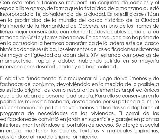 Con esta rehabilitación se recuperó un conjunto de edificios y el espacio libre anexo, de forma que la totalidad de la manzana quedó incorporada al tejido residencial de la ciudad. Estos edificios se sitúan en la proximidad de la muralla del casco histórico de la Ciudad Patrimonio de la Humanidad de Cáceres, en uno de los tramos de lienzo mejor conservado, con elementos destacables como el arco romano del Cristo y torres albarranas. En consecuencia se ha primado en la actuación la hermosa panorámica de la ladera este del casco histórico donde se ubica. Los elementos de las edificaciones existentes de mayor antigüedad databan del s. XIV, estando compuestas de mampostería, tapial y adobe, habiendo sufrido en su mayoría intervenciones desafortunadas y de baja calidad. El objetivo fundamental fue recuperar el juego de volúmenes y de fachadas del conjunto, devolviéndolo en la medida de lo posible a su estado original, así como rescatar los elementos arquitectónicos que lo dotaban de personalidad propia. Para ello se conservan en lo posible los muros de fachada, destacando por su potencia el muro de contención del patio. Los volúmenes edificados se adaptaron al programa de necesidades de las viviendas. El corral de las edificaciones se convirtió en jardín en superficie y garajes en plantas inferiores, manteniéndose el portalón de acceso. Se otorgó especial interés a mantener los colores, texturas y materiales originarios, ajustándose al modelo original primigenio.