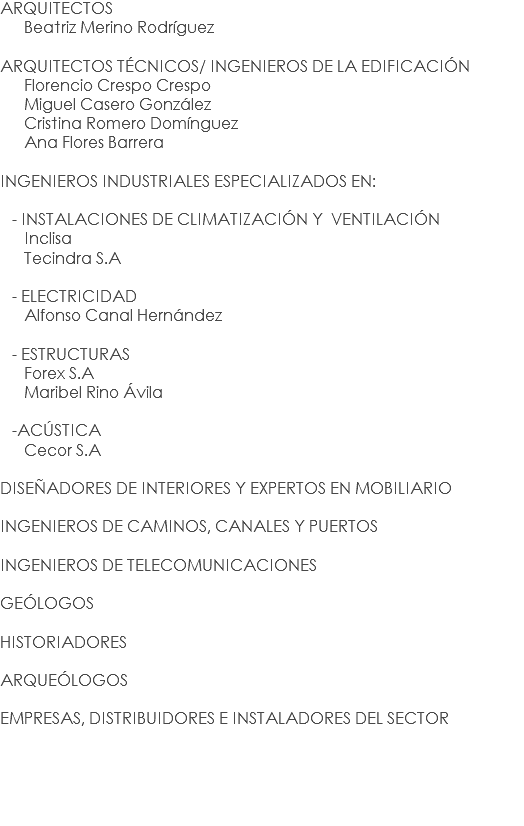 ARQUITECTOS Beatriz Merino Rodríguez ARQUITECTOS TÉCNICOS/ INGENIEROS DE LA EDIFICACIÓN Florencio Crespo Crespo Miguel Casero González Cristina Romero Domínguez Ana Flores Barrera INGENIEROS INDUSTRIALES ESPECIALIZADOS EN: - INSTALACIONES DE CLIMATIZACIÓN Y VENTILACIÓN Inclisa Tecindra S.A - ELECTRICIDAD Alfonso Canal Hernández - ESTRUCTURAS Forex S.A Maribel Rino Ávila -ACÚSTICA Cecor S.A DISEÑADORES DE INTERIORES Y EXPERTOS EN MOBILIARIO INGENIEROS DE CAMINOS, CANALES Y PUERTOS INGENIEROS DE TELECOMUNICACIONES GEÓLOGOS HISTORIADORES ARQUEÓLOGOS EMPRESAS, DISTRIBUIDORES E INSTALADORES DEL SECTOR 