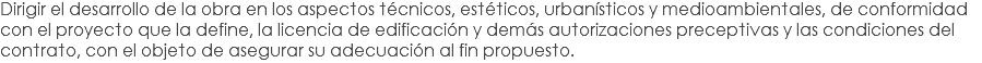 Dirigir el desarrollo de la obra en los aspectos técnicos, estéticos, urbanísticos y medioambientales, de conformidad con el proyecto que la define, la licencia de edificación y demás autorizaciones preceptivas y las condiciones del contrato, con el objeto de asegurar su adecuación al fin propuesto.