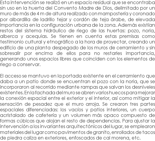 Esta intervención se realizó en un espacio residual que se encontraba sin uso en la huerta del Convento Madre de Dios, delimitado por un muro de más de 4 m de altura realizado con mampostería y coronado por albardilla de ladrillo tejar y cordón de teja árabe, de elevada importancia en la configuración urbana de la zona. Además existían restos del sistema hidráulico de riego de las huertas: pozo, noria, alberca y acequias. Se tienen en cuenta estas premisas como testimonio cultural y etnográfico a la hora de proyectar, creando un edificio de una planta despegado de los muros de cerramiento y sin sobresalir por encima de ellos para no restarles importancia, generando unos espacios libres que coinciden con los elementos de riego a conservar. El acceso se mantuvo en la portada existente en el cerramiento que daba a un patio donde se encuentran el pozo con la noria, que se incorporaron al recorrido mediante rampas que salvan los desniveles existentes. En la fachada del muro se abren varios huecos para mejorar la conexión espacial entre el exterior y el interior, así como mitigar la sensación de pesadez que el muro arroja. Se crearon tres partes espaciales diferenciadas: los vacíos y patios interiores, un cuerpo acristalado de cafetería y un volumen más opaco compuesto de formas cúbicas que alojan el resto de dependencias. Para ajustar la intervención a los invariantes arquitectónicos del lugar, se emplearon materiales del lugar como pavimentos de granito, enrollados de tacos de piedra caliza en exteriores, enfoscados de cal morena, etc.