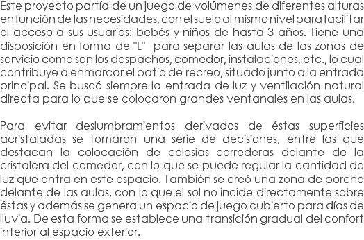 Este proyecto partía de un juego de volúmenes de diferentes alturas en función de las necesidades, con el suelo al mismo nivel para facilitar el acceso a sus usuarios: bebés y niños de hasta 3 años. Tiene una disposición en forma de "L" para separar las aulas de las zonas de servicio como son los despachos, comedor, instalaciones, etc., lo cual contribuye a enmarcar el patio de recreo, situado junto a la entrada principal. Se buscó siempre la entrada de luz y ventilación natural directa para lo que se colocaron grandes ventanales en las aulas. Para evitar deslumbramientos derivados de éstas superficies acristaladas se tomaron una serie de decisiones, entre las que destacan la colocación de celosías correderas delante de la cristalera del comedor, con lo que se puede regular la cantidad de luz que entra en este espacio. También se creó una zona de porche delante de las aulas, con lo que el sol no incide directamente sobre éstas y además se genera un espacio de juego cubierto para días de lluvia. De esta forma se establece una transición gradual del confort interior al espacio exterior.