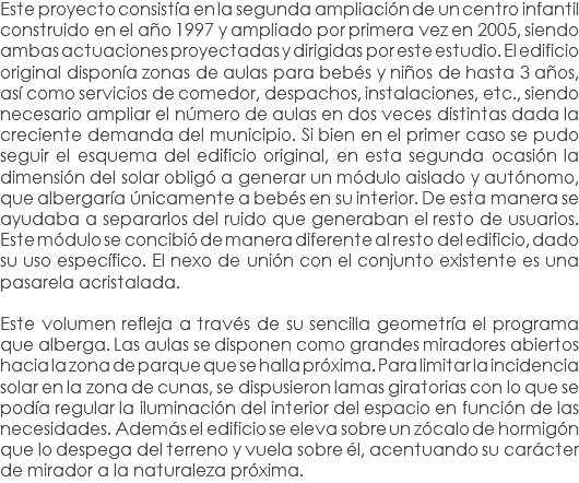 Este proyecto consistía en la segunda ampliación de un centro infantil construido en el año 1997 y ampliado por primera vez en 2005, siendo ambas actuaciones proyectadas y dirigidas por este estudio. El edificio original disponía zonas de aulas para bebés y niños de hasta 3 años, así como servicios de comedor, despachos, instalaciones, etc., siendo necesario ampliar el número de aulas en dos veces distintas dada la creciente demanda del municipio. Si bien en el primer caso se pudo seguir el esquema del edificio original, en esta segunda ocasión la dimensión del solar obligó a generar un módulo aislado y autónomo, que albergaría únicamente a bebés en su interior. De esta manera se ayudaba a separarlos del ruido que generaban el resto de usuarios. Este módulo se concibió de manera diferente al resto del edificio, dado su uso específico. El nexo de unión con el conjunto existente es una pasarela acristalada. Este volumen refleja a través de su sencilla geometría el programa que alberga. Las aulas se disponen como grandes miradores abiertos hacia la zona de parque que se halla próxima. Para limitar la incidencia solar en la zona de cunas, se dispusieron lamas giratorias con lo que se podía regular la iluminación del interior del espacio en función de las necesidades. Además el edificio se eleva sobre un zócalo de hormigón que lo despega del terreno y vuela sobre él, acentuando su carácter de mirador a la naturaleza próxima.