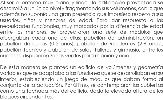 Al ser el entorno muy plano y lineal, la edificación proyectada se desarrolló a un único nivel y fragmentando sus volúmenes, con lo que además no suponía una gran presencia que impusiera respeto a sus usuarios, niños y menores de edad. Para dar respuesta a las necesidades funcionales, muy marcadas por la diferencia de edad entre los menores, se proyectaron una serie de módulos que albergaban cada una de ellas: pabellón de administración, un pabellón de cunas (0-2 años), pabellón de Residentes (2-6 años), pabellón técnico y pabellón de salas, talleres y gimnasio, entre los cuales se dispusieron zonas verdes para relación y ocio. De esta manera se planteó un edificio de volúmenes y geometría variables que se adaptaba a las funciones que se desarrollaban en su interior, estableciendo un juego de módulos que daban forma al conjunto de la actuación. Por último, se contemplaron las cubiertas como una fachada más del edificio, dada la elevada altura de los bloques circundantes.