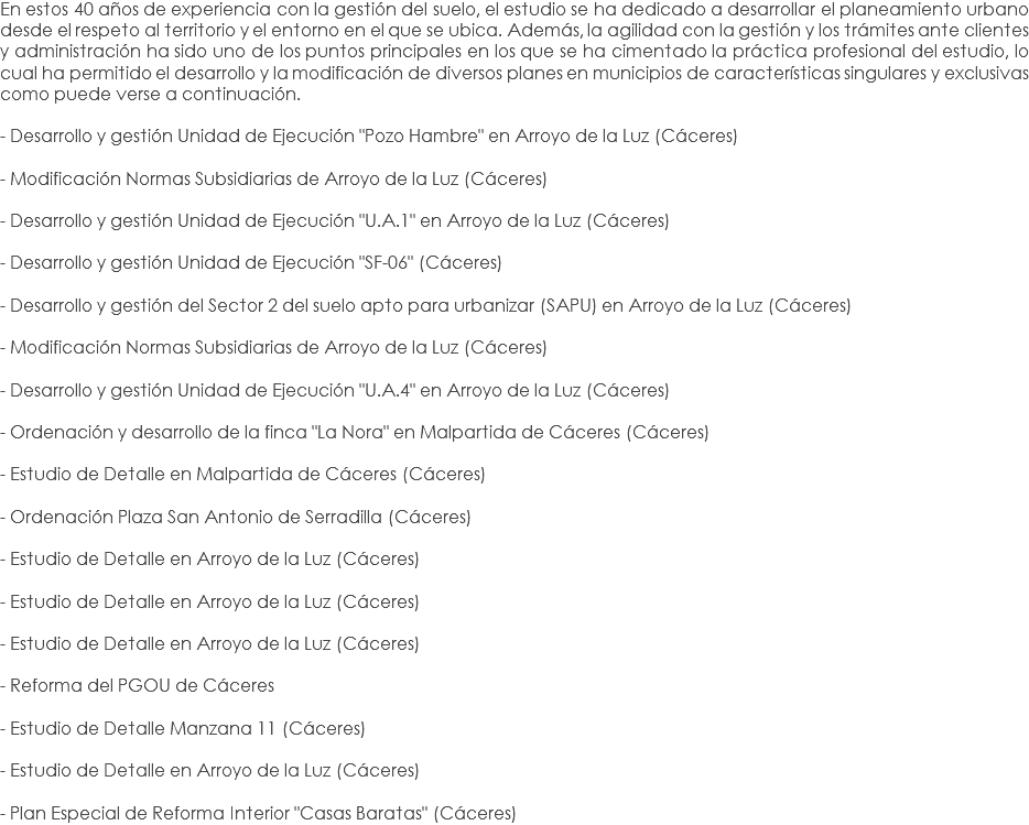 En estos 40 años de experiencia con la gestión del suelo, el estudio se ha dedicado a desarrollar el planeamiento urbano desde el respeto al territorio y el entorno en el que se ubica. Además, la agilidad con la gestión y los trámites ante clientes y administración ha sido uno de los puntos principales en los que se ha cimentado la práctica profesional del estudio, lo cual ha permitido el desarrollo y la modificación de diversos planes en municipios de características singulares y exclusivas como puede verse a continuación. - Desarrollo y gestión Unidad de Ejecución "Pozo Hambre" en Arroyo de la Luz (Cáceres) - Modificación Normas Subsidiarias de Arroyo de la Luz (Cáceres) - Desarrollo y gestión Unidad de Ejecución "U.A.1" en Arroyo de la Luz (Cáceres) - Desarrollo y gestión Unidad de Ejecución "SF-06" (Cáceres) - Desarrollo y gestión del Sector 2 del suelo apto para urbanizar (SAPU) en Arroyo de la Luz (Cáceres) - Modificación Normas Subsidiarias de Arroyo de la Luz (Cáceres) - Desarrollo y gestión Unidad de Ejecución "U.A.4" en Arroyo de la Luz (Cáceres) - Ordenación y desarrollo de la finca "La Nora" en Malpartida de Cáceres (Cáceres) - Estudio de Detalle en Malpartida de Cáceres (Cáceres) - Ordenación Plaza San Antonio de Serradilla (Cáceres) - Estudio de Detalle en Arroyo de la Luz (Cáceres) - Estudio de Detalle en Arroyo de la Luz (Cáceres) - Estudio de Detalle en Arroyo de la Luz (Cáceres) - Reforma del PGOU de Cáceres - Estudio de Detalle Manzana 11 (Cáceres) - Estudio de Detalle en Arroyo de la Luz (Cáceres) - Plan Especial de Reforma Interior "Casas Baratas" (Cáceres) 