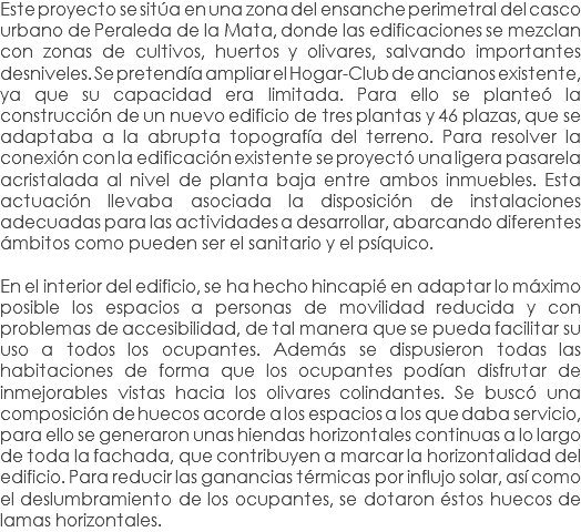 Este proyecto se sitúa en una zona del ensanche perimetral del casco urbano de Peraleda de la Mata, donde las edificaciones se mezclan con zonas de cultivos, huertos y olivares, salvando importantes desniveles. Se pretendía ampliar el Hogar-Club de ancianos existente, ya que su capacidad era limitada. Para ello se planteó la construcción de un nuevo edificio de tres plantas y 46 plazas, que se adaptaba a la abrupta topografía del terreno. Para resolver la conexión con la edificación existente se proyectó una ligera pasarela acristalada al nivel de planta baja entre ambos inmuebles. Esta actuación llevaba asociada la disposición de instalaciones adecuadas para las actividades a desarrollar, abarcando diferentes ámbitos como pueden ser el sanitario y el psíquico. En el interior del edificio, se ha hecho hincapié en adaptar lo máximo posible los espacios a personas de movilidad reducida y con problemas de accesibilidad, de tal manera que se pueda facilitar su uso a todos los ocupantes. Además se dispusieron todas las habitaciones de forma que los ocupantes podían disfrutar de inmejorables vistas hacia los olivares colindantes. Se buscó una composición de huecos acorde a los espacios a los que daba servicio, para ello se generaron unas hiendas horizontales continuas a lo largo de toda la fachada, que contribuyen a marcar la horizontalidad del edificio. Para reducir las ganancias térmicas por influjo solar, así como el deslumbramiento de los ocupantes, se dotaron éstos huecos de lamas horizontales.