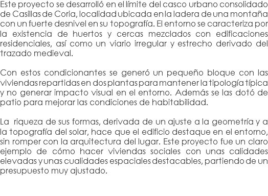 Este proyecto se desarrolló en el límite del casco urbano consolidado de Casillas de Coria, localidad ubicada en la ladera de una montaña con un fuerte desnivel en su topografía. El entorno se caracteriza por la existencia de huertos y cercas mezclados con edificaciones residenciales, así como un viario irregular y estrecho derivado del trazado medieval. Con estos condicionantes se generó un pequeño bloque con las viviendas repartidas en dos plantas para mantener la tipología típica y no generar impacto visual en el entorno. Además se las dotó de patio para mejorar las condiciones de habitabilidad. La riqueza de sus formas, derivada de un ajuste a la geometría y a la topografía del solar, hace que el edificio destaque en el entorno, sin romper con la arquitectura del lugar. Este proyecto fue un claro ejemplo de cómo hacer viviendas sociales con unas calidades elevadas y unas cualidades espaciales destacables, partiendo de un presupuesto muy ajustado. 