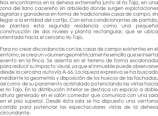 Nos encontramos en la dehesa extremeña junto al rio Tajo, en una zona del llano cacereño sin arboleda donde surgen explotaciones agrarias y ganaderas en forma de tradicionales casas de campo, sin llegar a la entidad del cortijo. Con estos condicionantes de partida, se plantea esta segunda residencia como una pequeña construcción de dos niveles y planta rectangular, que se ubica orientada hacia el cercano río Tajo. Para no crear discordancias con las casas de campo existentes en el entorno, se crea un volumen geométricamente sencillo que se inserta exento en la finca. Se asienta en el terreno de forma escalonada para reducir su impacto visual, ya que el inmueble puede observarse desde la cercana autovía A-66. La riqueza expresiva se ha buscado mediante la geometría y disposición de los huecos de las fachadas, así como de su paramento acristalado potenciando las vistas hacia el rio Tajo. En la distribución interior se destaca un espacio a doble altura generado en el salón comedor que comunica con una sala en el piso superior. Desde ésta sala se ha dispuesto una ventana corrida para potenciar las espectaculares vistas de la dehesa circundante.