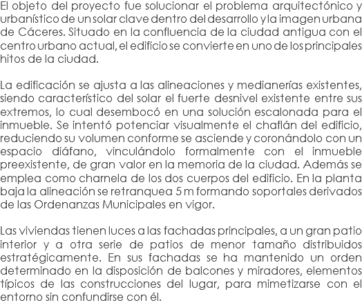 El objeto del proyecto fue solucionar el problema arquitectónico y urbanístico de un solar clave dentro del desarrollo y la imagen urbana de Cáceres. Situado en la confluencia de la ciudad antigua con el centro urbano actual, el edificio se convierte en uno de los principales hitos de la ciudad. La edificación se ajusta a las alineaciones y medianerías existentes, siendo característico del solar el fuerte desnivel existente entre sus extremos, lo cual desembocó en una solución escalonada para el inmueble. Se intentó potenciar visualmente el chaflán del edificio, reduciendo su volumen conforme se asciende y coronándolo con un espacio diáfano, vinculándolo formalmente con el inmueble preexistente, de gran valor en la memoria de la ciudad. Además se emplea como charnela de los dos cuerpos del edificio. En la planta baja la alineación se retranquea 5 m formando soportales derivados de las Ordenanzas Municipales en vigor. Las viviendas tienen luces a las fachadas principales, a un gran patio interior y a otra serie de patios de menor tamaño distribuidos estratégicamente. En sus fachadas se ha mantenido un orden determinado en la disposición de balcones y miradores, elementos típicos de las construcciones del lugar, para mimetizarse con el entorno sin confundirse con él.