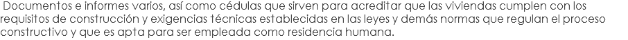  Documentos e informes varios, así como cédulas que sirven para acreditar que las viviendas cumplen con los requisitos de construcción y exigencias técnicas establecidas en las leyes y demás normas que regulan el proceso constructivo y que es apta para ser empleada como residencia humana.