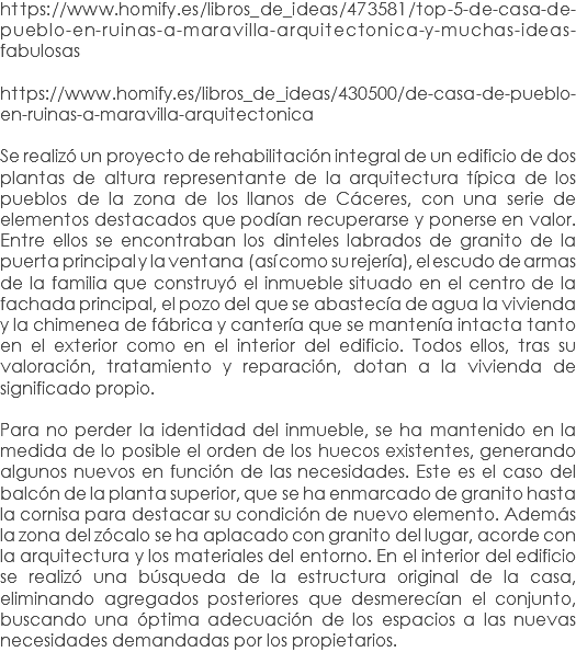 https://www.homify.es/libros_de_ideas/473581/top-5-de-casa-de-pueblo-en-ruinas-a-maravilla-arquitectonica-y-muchas-ideas-fabulosas https://www.homify.es/libros_de_ideas/430500/de-casa-de-pueblo-en-ruinas-a-maravilla-arquitectonica Se realizó un proyecto de rehabilitación integral de un edificio de dos plantas de altura representante de la arquitectura típica de los pueblos de la zona de los llanos de Cáceres, con una serie de elementos destacados que podían recuperarse y ponerse en valor. Entre ellos se encontraban los dinteles labrados de granito de la puerta principal y la ventana (así como su rejería), el escudo de armas de la familia que construyó el inmueble situado en el centro de la fachada principal, el pozo del que se abastecía de agua la vivienda y la chimenea de fábrica y cantería que se mantenía intacta tanto en el exterior como en el interior del edificio. Todos ellos, tras su valoración, tratamiento y reparación, dotan a la vivienda de significado propio. Para no perder la identidad del inmueble, se ha mantenido en la medida de lo posible el orden de los huecos existentes, generando algunos nuevos en función de las necesidades. Este es el caso del balcón de la planta superior, que se ha enmarcado de granito hasta la cornisa para destacar su condición de nuevo elemento. Además la zona del zócalo se ha aplacado con granito del lugar, acorde con la arquitectura y los materiales del entorno. En el interior del edificio se realizó una búsqueda de la estructura original de la casa, eliminando agregados posteriores que desmerecían el conjunto, buscando una óptima adecuación de los espacios a las nuevas necesidades demandadas por los propietarios.