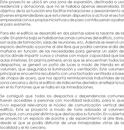 Este proyecto se ubicó en una zona de expansión, destinada a uso residencial y dotacional, que no se hallaba apenas desarrollada. El objetivo de la actuación era facilitar instalaciones y asesoramiento a jóvenes emprendedores que estuvieran dispuestos a activar el sector empresarial con sus propias iniciativas y de paso contribuyeran a paliar el paro existente. Para ello el edificio se desarrolló en dos plantas sobre la rasante de la calle. En planta baja se hallaban las zonas comunes del edificio, como son aulas de formación, salas de reuniones, etc. Además se reservó un espacio destinado a porche al aire libre que podría cerrarse el día de mañana en función de las necesidades para generar un salón de actos dónde impartir cursos o charlas con mayor capacidad que las aulas interiores. En planta primera, en la que se encuentran todos los despachos, se generó un patio de luces a modo de hienda en el volumen, que aseguraba la iluminación y ventilación. Este volumen principal se encuentra recubierto con una fachada ventilada a base de chapa de acero, que nos aporta reminiscencias industriales de la zona cercana y dota al edificio de iridiscentes destellos al reflejar la luz en el río Pontones que se halla en las inmediaciones. Se consiguió que todos los despachos y dependencias comunes fueran accesibles a personas con movilidad reducida, para lo que tuvo especial relevancia el núcleo de comunicación vertical del edificio. Este se proyectó a modo de torre adosada al volumen principal, con una piel distinta que destacaba su función. En cubierta se proyectó un espacio de porche y de esparcimiento al aire libre, desde el que se podía disfrutar de unas inmejorables vistas de la localidad y el río cercano.