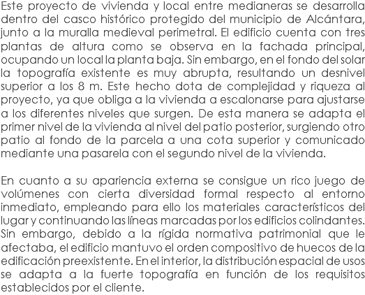 Este proyecto de vivienda y local entre medianeras se desarrolla dentro del casco histórico protegido del municipio de Alcántara, junto a la muralla medieval perimetral. El edificio cuenta con tres plantas de altura como se observa en la fachada principal, ocupando un local la planta baja. Sin embargo, en el fondo del solar la topografía existente es muy abrupta, resultando un desnivel superior a los 8 m. Este hecho dota de complejidad y riqueza al proyecto, ya que obliga a la vivienda a escalonarse para ajustarse a los diferentes niveles que surgen. De esta manera se adapta el primer nivel de la vivienda al nivel del patio posterior, surgiendo otro patio al fondo de la parcela a una cota superior y comunicado mediante una pasarela con el segundo nivel de la vivienda. En cuanto a su apariencia externa se consigue un rico juego de volúmenes con cierta diversidad formal respecto al entorno inmediato, empleando para ello los materiales característicos del lugar y continuando las líneas marcadas por los edificios colindantes. Sin embargo, debido a la rígida normativa patrimonial que le afectaba, el edificio mantuvo el orden compositivo de huecos de la edificación preexistente. En el interior, la distribución espacial de usos se adapta a la fuerte topografía en función de los requisitos establecidos por el cliente.