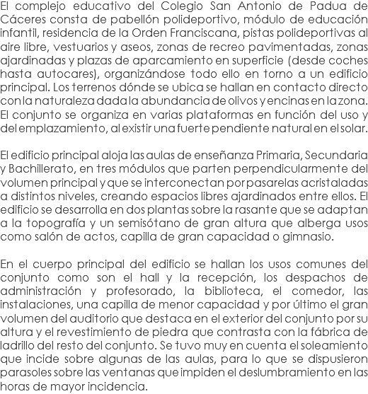 El complejo educativo del Colegio San Antonio de Padua de Cáceres consta de pabellón polideportivo, módulo de educación infantil, residencia de la Orden Franciscana, pistas polideportivas al aire libre, vestuarios y aseos, zonas de recreo pavimentadas, zonas ajardinadas y plazas de aparcamiento en superficie (desde coches hasta autocares), organizándose todo ello en torno a un edificio principal. Los terrenos dónde se ubica se hallan en contacto directo con la naturaleza dada la abundancia de olivos y encinas en la zona.
El conjunto se organiza en varias plataformas en función del uso y del emplazamiento, al existir una fuerte pendiente natural en el solar. El edificio principal aloja las aulas de enseñanza Primaria, Secundaria y Bachillerato, en tres módulos que parten perpendicularmente del volumen principal y que se interconectan por pasarelas acristaladas a distintos niveles, creando espacios libres ajardinados entre ellos. El edificio se desarrolla en dos plantas sobre la rasante que se adaptan a la topografía y un semisótano de gran altura que alberga usos como salón de actos, capilla de gran capacidad o gimnasio. En el cuerpo principal del edificio se hallan los usos comunes del conjunto como son el hall y la recepción, los despachos de administración y profesorado, la biblioteca, el comedor, las instalaciones, una capilla de menor capacidad y por último el gran volumen del auditorio que destaca en el exterior del conjunto por su altura y el revestimiento de piedra que contrasta con la fábrica de ladrillo del resto del conjunto. Se tuvo muy en cuenta el soleamiento que incide sobre algunas de las aulas, para lo que se dispusieron parasoles sobre las ventanas que impiden el deslumbramiento en las horas de mayor incidencia.