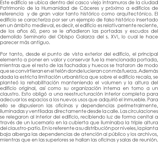 Este edificio se ubica dentro del casco viejo intramuros de la ciudad Patrimonio de la Humanidad de Cáceres y próximo a edificios de referencia y de gran valor tanto histórico como arquitectónico. El edificio se caracteriza por ser un ejemplo de falso histórico insertado en un ámbito medieval, es decir, el edificio es relativamente reciente, de los años 60, pero se le añadieron las portadas y escudos del demolido Seminario del Obispo Galarza del s. XVI, lo cual le hace parecer más antiguo. Por tanto, desde el punto de vista exterior del edificio, el principal elemento a poner en valor y conservar fue la mencionada portada, mientras que el resto de las fachadas y huecos se trataron de modo que se convirtieran en el telón donde lucieran con más fuerza. Además dada la estricta limitación urbanística que sobre el edificio recaía, se planteó la rehabilitación manteniendo el volumen y la altura del edificio original, así como su organización interna en torno a un claustro. Esto obligó a una reestructuración interior completa para adecuar los espacios a los nuevos usos que adquirió el inmueble. Para ello se dispusieron las oficinas y dependencias perimetralmente, iluminadas y ventiladas directamente desde la calle. Las circulaciones se relegaron al interior del edificio, recibiendo luz de forma cenital a través de un lucernario en la cubierta que iluminaba la triple altura del claustro-patio. En lo referente a su distribución por niveles, la planta baja alberga las dependencias de atención al público y los archivos, mientras que en las superiores se hallan las oficinas y salas de reunión.