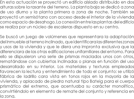 En esta actuación se proyectó un edificio aislado distribuido en dos alturas sobre la rasante del terreno. La planta baja se dedicó a zona de uso diurno y la planta primera a zona de noche. También se proyectó un semisótano con acceso desde el interior de la vivienda como espacio de desahogo. La conexión entre las plantas del edificio se realiza por un núcleo de escaleras dispuesto en su centro. Se buscó un juego de volúmenes que representara la adaptación del inmueble al terreno inclinado, que identificara las diferentes zonas y usos de la vivienda y que le diera una impronta exclusiva que la diferenciara de las otras edificaciones unifamiliares del entorno. Para ello se dispusieron una serie de prismas maclados unos con otros, rematándose con cubiertas inclinadas o planas en función del uso desarrollado en su interior. Los materiales y texturas empleados favorecen la lectura y entendimiento de todo el conjunto: se utilizó fábrica de ladrillo cara vista en tonos rojos en la mayoría de la vivienda, y aplacado de piedra natural tipo Bateig para el cuerpo prismático del extremo, que acentuaba su carácter monolítico, convirtiéndolo en elemento de remate del conjunto y referencia en la zona.