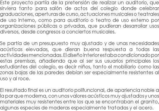 Este proyecto partía de la pretensión de realizar un auditorio, que sirviera tanto para salón de actos del colegio donde celebrar graduaciones, aperturas de curso, actuaciones musicales o teatrales de uso interno, como para auditorio o teatro de uso externo por organizaciones públicas o privadas, que pudieran desarrollar usos diversos, desde congresos a conciertos musicales. Se partía de un presupuesto muy ajustado y de unas necesidades acústicas elevadas, que dieran buena respuesta a todas las actividades mencionadas. El diseño interior estaba condicionado por estas premisas, añadiendo que al ser sus usuarios principales los estudiantes del colegio, es decir niños, tanto el mobiliario como las zonas bajas de las paredes debían ser especialmente resistentes al uso y al roce. El resultado final es un auditorio polifuncional, de apariencia noble a la par que moderna, con unos valores acústicos muy ajustados y unos materiales muy resistentes entre los que se encontraban el granito, algunas especies de maderas especialmente tratadas y el acero.