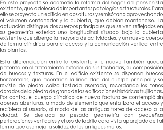 En este proyecto se acometió la reforma del hogar del pensionista existente, que adolecía de importantes patologías estructurales. Para ello se proyecta un edificio en dos alturas y semisótano aprovechando el volumen contenedor y la cubierta, que debían mantenerse. La actuación distingue dos cuerpos principales que se ven reflejados en su geometría exterior: uno longitudinal situado bajo la cubierta existente que alberga la mayoría de actividades, y un nuevo cuerpo de forma cilíndrica para el acceso y la comunicación vertical entre las plantas. Esta diferenciación entre lo existente y lo nuevo también queda patente en el tratamiento exterior de sus fachadas, su composición de huecos y texturas. En el edificio existente se disponen huecos horizontales, que acentúan la linealidad del cuerpo principal y se reviste de piedra caliza tostada aserrada, recordando los tonos dorados de la piedra de grano de las edificaciones históricas trujillanas. Por contra, el cuerpo cilíndrico de nueva factura se contempló sin apenas aberturas, a modo de elemento que enfatizara el acceso y recibiera al usuario, al modo de las antiguas torres de acceso a la ciudad. Se destaca su pesada geometría con pequeñas perforaciones verticales y el uso de ladrillo cara vista aparejado de tal forma que asemeja la solidez de los antiguos muros.