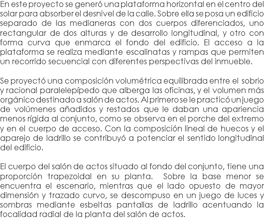 En este proyecto se generó una plataforma horizontal en el centro del solar para absorber el desnivel de la calle. Sobre ella se posa un edificio separado de las medianeras con dos cuerpos diferenciados, uno rectangular de dos alturas y de desarrollo longitudinal, y otro con forma curva que enmarca el fondo del edificio. El acceso a la plataforma se realiza mediante escalinatas y rampas que permiten un recorrido secuencial con diferentes perspectivas del inmueble. Se proyectó una composición volumétrica equilibrada entre el sobrio y racional paralelepípedo que alberga las oficinas, y el volumen más orgánico destinado a salón de actos. Al primero se le practicó un juego de volúmenes añadidos y restados que le daban una apariencia menos rígida al conjunto, como se observa en el porche del extremo y en el cuerpo de acceso. Con la composición lineal de huecos y el aparejo de ladrillo se contribuyó a potenciar el sentido longitudinal del edificio. El cuerpo del salón de actos situado al fondo del conjunto, tiene una proporción trapezoidal en su planta. Sobre la base menor se encuentra el escenario, mientras que el lado opuesto de mayor dimensión y trazado curvo, se descompuso en un juego de luces y sombras mediante esbeltas pantallas de ladrillo acentuando la focalidad radial de la planta del salón de actos.